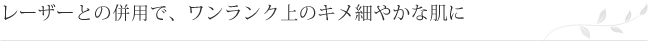 レーザーとの併用で、ワンランク上のキメ細やかな肌に