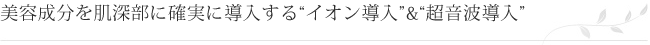 美容成分を肌深部に確実に導入する“イオン導入”&“超音波導入”