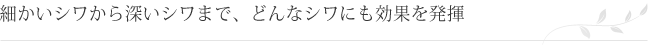 細かいシワから深いシワまで、どんなシワにも効果を発揮