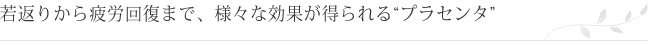 若返りから疲労回復まで、様々な効果が得られる“プラセンタ”